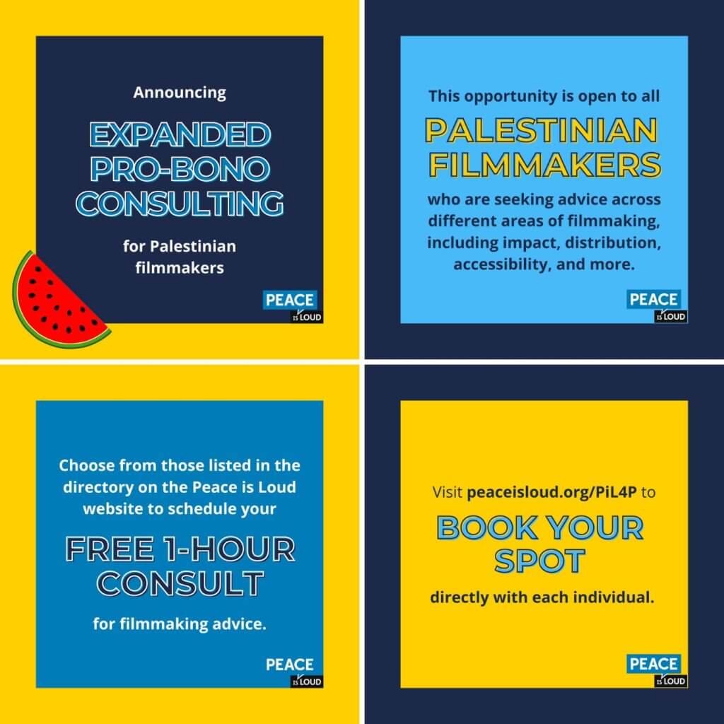 From left to right, top to bottom: 1. Text on a dark blue background reads "Announcing expanded pro-bono consulting for Palestinian filmmakers." There is a yellow border with an illustration of a watermelon slice on the bottom left. 2. Text on a light blue background with a dark blue border reads "This opportunity is open to all Palestinian filmmakers who are seeking advice across different areas of filmmaking, including impact, distribution, accessibility, and more." 3. Text on a medium blue background with a yellow border reads "Choose from those listed in the directory on the Peace is Loud website to schedule your free 1-hour consult for filmmaking advice." 4. Text on a yellow background with a dark blue border reads "Visit peaceisloud.org/PiL4P to book your spot directly with each individual."